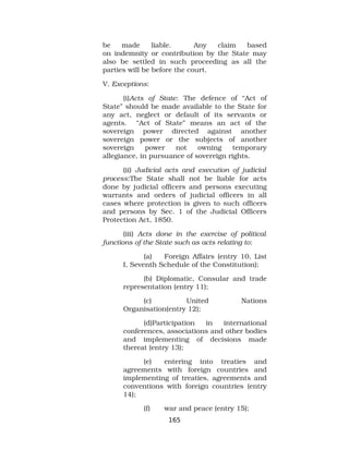 be made liable. Any claim based
on indemnity or contribution by the State may
also be settled in such proceeding as all the
parties will be before the court.
V. Exceptions:
(i)Acts of State: The defence of “Act of
State” should be made available to the State for
any act, neglect or default of its servants or
agents. “Act of State” means an act of the
sovereign power directed against another
sovereign power or the subjects of another
sovereign power not owning temporary
allegiance, in pursuance of sovereign rights.
(ii) Judicial acts and execution of judicial
process:The State shall not be liable for acts
done by judicial officers and persons executing
warrants and orders of judicial officers in all
cases where protection is given to such officers
and persons by Sec. 1 of the Judicial Officers
Protection Act, 1850.
(iii) Acts done in the exercise of political
functions of the State such as acts relating to:
(a) Foreign Affairs (entry 10, List
I, Seventh Schedule of the Constitution);
(b) Diplomatic, Consular and trade
representation (entry 11);
(c) United Nations
Organisation(entry 12);
(d)Participation in international
conferences, associations and other bodies
and implementing of decisions made
thereat (entry 13);
(e) entering into treaties and
agreements with foreign countries and
implementing of treaties, agreements and
conventions with foreign countries (entry
14);
(f) war and peace (entry 15);
165
 