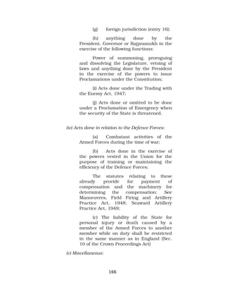 (g) foreign jurisdiction (entry 16);
(h) anything done by the
President, Governor or Rajpramukh in the
exercise of the following functions:
Power of summoning, proroguing
and dissolving the Legislature, vetoing of
laws and anything done by the President
in the exercise of the powers to issue
Proclamations under the Constitution;
(i) Acts done under the Trading with
the Enemy Act, 1947;
(j) Acts done or omitted to be done
under a Proclamation of Emergency when
the security of the State is threatened.
(iv) Acts done in relation to the Defence Forces:
(a) Combatant activities of the
Armed Forces during the time of war;
(b) Acts done in the exercise of
the powers vested in the Union for the
purpose of training or maintaining the
efficiency of the Defence Forces;
The statutes relating to these
already provide for payment of
compensation and the machinery for
determining the compensation: See
Manoeuvres, Field Firing and Artillery
Practice Act, 1948; Seaward Artillery
Practice Act, 1949;
(c) The liability of the State for
personal injury or death caused by a
member of the Armed Forces to another
member while on duty shall be restricted
in the same manner as in England (Sec.
10 of the Crown Proceedings Act)
(v) Miscellaneous:
166
 