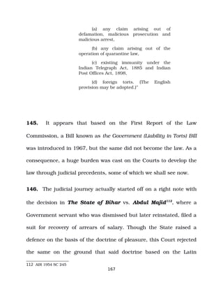 (a) any claim arising out of
defamation, malicious prosecution and
malicious arrest,
(b) any claim arising out of the
operation of quarantine law,
(c) existing immunity under the
Indian Telegraph Act, 1885 and Indian
Post Offices Act, 1898,
(d) foreign torts. (The English
provision may be adopted.)”
145. It appears that based on the First Report of the Law
Commission, a Bill known as the Government (Liability in Torts) Bill
was introduced in 1967, but the same did not become the law. As a
consequence, a huge burden was cast on the Courts to develop the
law through judicial precedents, some of which we shall see now.
146. The judicial journey actually started off on a right note with
the decision in The State of Bihar vs. Abdul Majid112
, where a
Government servant who was dismissed but later reinstated, filed a
suit for recovery of arrears of salary. Though the State raised a
defence on the basis of the doctrine of pleasure, this Court rejected
the same on the ground that said doctrine based on the Latin
112 AIR 1954 SC 245
167
 