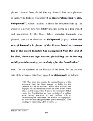 phrase “durante bene placito” (during pleasure) has no application
in India. This decision was followed in State of Rajasthan vs. Mst.
Vidhyawati113
, which involved a claim for compensation by the
widow of a person who was fatally knocked down by a jeep owned
and maintained by the State. When sovereign immunity was
pleaded, this Court observed in Vidhyawati (supra): “when the
rule of immunity in favour of the Crown, based on common
law in the United Kingdom has disappeared from the land of
its birth, there is no legal warrant for holding that it has any
validity in this country, particularly after the Constitution.”
147. On the question of the liability of the State, for the tortious
acts of its servants, this Court opined in Vidhyawati, as follows:
“(10) This case also meets the second branch of the
argument that the State cannot be liable for the
tortious acts of its servants, when such servants are
engaged on an activity connected with the affairs of the
State. In this connection it has to be remembered that
under the Constitution we have established a welfare
state, whose functions are not confined only to
maintaining law and order, but extend to engaging in
all activities including industry, public transport, state
trading, to name only a few of them. …”
113 AIR 1962 SC 933
168
 