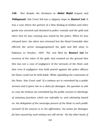 148. But despite the decisions in Abdul Majid (supra) and
Vidhyawati, this Court fell into a slippery slope in Kasturi Lal. It
was a case where the partner of a firm dealing in bullion and other
goods was arrested and detained in police custody and the gold and
silver that he was carrying was seized by the police. When he was
released later, the silver was returned but the Head Constable who
effected the arrest misappropriated the gold and fled away to
Pakistan in October, 1947. The suit filed by Kasturi Lal for
recovery of the value of the gold, was resisted on the ground that
this was not a case of negligence of the servants of the State and
that even if negligence was held proved against the police officers
the State could not be held liable. While upholding the contention of
the State, this Court said “if a tortious act is committed by a public
servant and it gives rise to a claim for damages, the question to ask
is: was the tortious act committed by the public servant in discharge
of statutory functions which are referable to, and ultimately based
on, the delegation of the sovereign powers of the State to such public
servant? If the answer is in the affirmative, the action for damages
for loss caused by such tortious act will not lie. On the other hand, if
169
 
