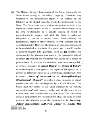 (iv) The Minister being a functionary of the State, represents the
State when acting in his official capacity. Therefore, any
violation of the fundamental rights of the citizens by the
Minister in his official capacity, would be attributable to the
State. The State also has a positive obligation to protect the
rights of citizens under Article 21, whether the violation is by
its own functionaries or a private person. It would be
preposterous to suggest that while the State is under an
obligation to restrict a private citizen from violating the
fundamental rights of other citizens, its own Minister can do
so with impunity. However, the factum of violation would need
to be established on the facts of a given case. It would involve
a detailed inquiry into questions such as (a) whether the
statement by the Minister was made in his personal or official
capacity; (b) whether the statement was made on a public or
private issue; (c) whether the statement was made on a public
or private platform. In Amish Devgan vs. Union of India23
,
while dealing with hate speech, the impact of the speech of “a
person of influence” such as a Government functionary, was
explained. State of Maharashtra vs. Sarangdharsingh
Shivdassingh Chavan24
, provides a clear instance of direct
interference with the investigation by a Chief Minister. The
Court held the action of the Chief Minister to be "wholly
unconstitutional" and contrary to the oath of allegiance to the
Constitution and imposed costs on the State. The concurring
opinion emphasizes the responsibility that the oath of office
casts on the Minister under the Constitution. In Secretary,
Jaipur Development Authority, Jaipur vs. Daulat Mal
23(2021) 1 SCC 1
24(2011) 1 SCC 577
17
 