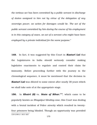 the tortious act has been committed by a public servant in discharge
of duties assigned to him not by virtue of the delegation of any
sovereign power, an action for damages would lie. The act of the
public servant committed by him during the course of his employment
is in this category of cases, an act of a servant who might have been
employed by a private individual for the same purpose.”
149. In fact, it was suggested by this Court in Kasturi Lal that
the Legislatures in India should seriously consider making
legislative enactments to regulate and control their claim for
immunity. Before proceeding further with the journey in the
chronological sequence, it must be mentioned that the decision in
Kasturi Lal was diluted to some extent after nearly 30 years which
we shall take note of at the appropriate stage.
150. In Khatri (II) vs. State of Bihar.114
, which came to be
popularly known as Bhagalpur blinding case, this Court was dealing
with a brutal incident of Police atrocity which resulted in twenty­
four prisoners being blinded. Though an opportunity was provided
114 (1981) 1 SCC 627
170
 