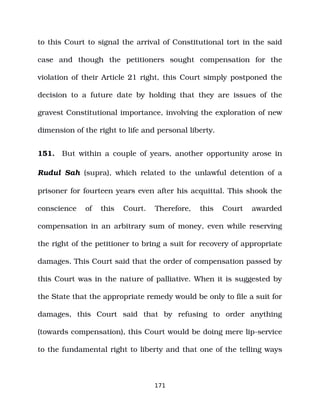 to this Court to signal the arrival of Constitutional tort in the said
case and though the petitioners sought compensation for the
violation of their Article 21 right, this Court simply postponed the
decision to a future date by holding that they are issues of the
gravest Constitutional importance, involving the exploration of new
dimension of the right to life and personal liberty.
151. But within a couple of years, another opportunity arose in
Rudul Sah (supra), which related to the unlawful detention of a
prisoner for fourteen years even after his acquittal. This shook the
conscience of this Court. Therefore, this Court awarded
compensation in an arbitrary sum of money, even while reserving
the right of the petitioner to bring a suit for recovery of appropriate
damages. This Court said that the order of compensation passed by
this Court was in the nature of palliative. When it is suggested by
the State that the appropriate remedy would be only to file a suit for
damages, this Court said that by refusing to order anything
(towards compensation), this Court would be doing mere lip­service
to the fundamental right to liberty and that one of the telling ways
171
 