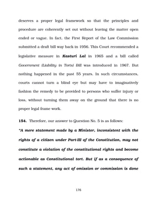 deserves a proper legal framework so that the principles and
procedure are coherently set out without leaving the matter open
ended or vague. In fact, the First Report of the Law Commission
submitted a draft bill way back in 1956. This Court recommended a
legislative measure in Kasturi Lal in 1965 and a bill called
Government (Liability in Torts) Bill was introduced in 1967. But
nothing happened in the past 55 years. In such circumstances,
courts cannot turn a blind eye but may have to imaginatively
fashion the remedy to be provided to persons who suffer injury or
loss, without turning them away on the ground that there is no
proper legal frame work.
154. Therefore, our answer to Question No. 5 is as follows:
“A mere statement made by a Minister, inconsistent with the
rights of a citizen under Part­III of the Constitution, may not
constitute a violation of the constitutional rights and become
actionable as Constitutional tort. But if as a consequence of
such a statement, any act of omission or commission is done
176
 