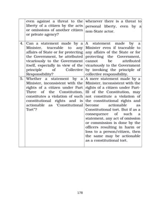 even against a threat to the
liberty of a citizen by the acts
or omissions of another citizen
or private agency?
whenever there is a threat to
personal liberty, even by a
non­State actor.
4. Can a statement made by a
Minister, traceable to any
affairs of State or for protecting
the Government, be attributed
vicariously to the Government
itself, especially in view of the
principle of Collective
Responsibility?
A statement made by a
Minister even if traceable to
any affairs of the State or for
protecting the Government,
cannot be attributed
vicariously to the Government
by invoking the principle of
collective responsibility.
5. Whether a statement by a
Minister, inconsistent with the
rights of a citizen under Part
Three of the Constitution,
constitutes a violation of such
constitutional rights and is
actionable as ‘Constitutional
Tort”?
A mere statement made by a
Minister, inconsistent with the
rights of a citizen under Part­
III of the Constitution, may
not constitute a violation of
the constitutional rights and
become actionable as
Constitutional tort. But if as a
consequence of such a
statement, any act of omission
or commission is done by the
officers resulting in harm or
loss to a person/citizen, then
the same may be actionable
as a constitutional tort.
178
 