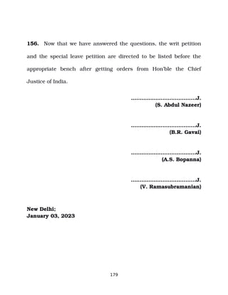 156. Now that we have answered the questions, the writ petition
and the special leave petition are directed to be listed before the
appropriate bench after getting orders from Hon’ble the Chief
Justice of India.
…..…………....................J.
(S. Abdul Nazeer)
…..…………....................J.
(B.R. Gavai)
…..…………....................J.
(A.S. Bopanna)
.…..………......................J.
(V. Ramasubramanian)
New Delhi;
January 03, 2023
179
 