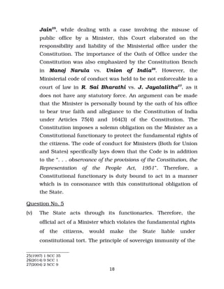 Jain25
, while dealing with a case involving the misuse of
public office by a Minister, this Court elaborated on the
responsibility and liability of the Ministerial office under the
Constitution. The importance of the Oath of Office under the
Constitution was also emphasized by the Constitution Bench
in Manoj Narula vs. Union of India26
. However, the
Ministerial code of conduct was held to be not enforceable in a
court of law in R. Sai Bharathi vs. J. Jayalalitha27
, as it
does not have any statutory force. An argument can be made
that the Minister is personally bound by the oath of his office
to bear true faith and allegiance to the Constitution of India
under Articles 75(4) and 164(3) of the Constitution. The
Constitution imposes a solemn obligation on the Minister as a
Constitutional functionary to protect the fundamental rights of
the citizens. The code of conduct for Ministers (Both for Union
and States) specifically lays down that the Code is in addition
to the “. . . observance of the provisions of the Constitution, the
Representation of the People Act, 1951”. Therefore, a
Constitutional functionary is duty bound to act in a manner
which is in consonance with this constitutional obligation of
the State.
Question No. 5
(v) The State acts through its functionaries. Therefore, the
official act of a Minister which violates the fundamental rights
of the citizens, would make the State liable under
constitutional tort. The principle of sovereign immunity of the
25(1997) 1 SCC 35
26(2014) 9 SCC 1
27(2004) 2 SCC 9
18
 