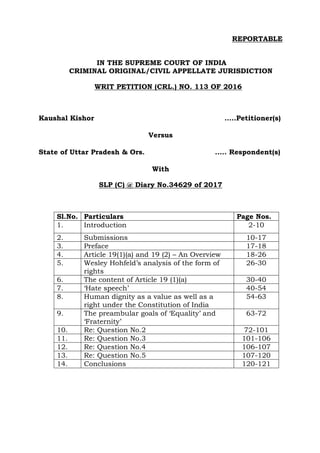 REPORTABLE
IN THE SUPREME COURT OF INDIA
CRIMINAL ORIGINAL/CIVIL APPELLATE JURISDICTION
WRIT PETITION (CRL.) NO. 113 OF 2016
Kaushal Kishor …..Petitioner(s)
Versus
State of Uttar Pradesh & Ors. ….. Respondent(s)
With
SLP (C) @ Diary No.34629 of 2017
Sl.No. Particulars Page Nos.
1. Introduction 2-10
2. Submissions 10-17
3. Preface 17-18
4. Article 19(1)(a) and 19 (2) – An Overview 18-26
5. Wesley Hohfeld’s analysis of the form of
rights
26-30
6. The content of Article 19 (1)(a) 30-40
7. ‘Hate speech’ 40-54
8. Human dignity as a value as well as a
right under the Constitution of India
54-63
9. The preambular goals of ‘Equality’ and
‘Fraternity’
63-72
10. Re: Question No.2 72-101
11. Re: Question No.3 101-106
12. Re: Question No.4 106-107
13. Re: Question No.5 107-120
14. Conclusions 120-121
 