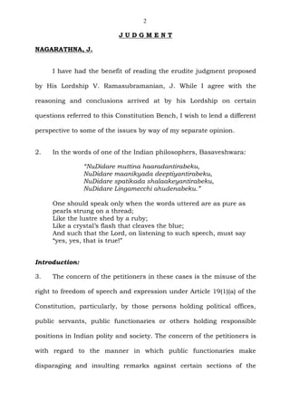 2
J U D G M E N T
NAGARATHNA, J.
I have had the benefit of reading the erudite judgment proposed
by His Lordship V. Ramasubramanian, J. While I agree with the
reasoning and conclusions arrived at by his Lordship on certain
questions referred to this Constitution Bench, I wish to lend a different
perspective to some of the issues by way of my separate opinion.
2. In the words of one of the Indian philosophers, Basaveshwara:
“NuDidare muttina haaradantirabeku,
NuDidare maanikyada deeptiyantirabeku,
NuDidare spatikada shalaakeyantirabeku,
NuDidare Lingamecchi ahudenabeku.”
One should speak only when the words uttered are as pure as
pearls strung on a thread;
Like the lustre shed by a ruby;
Like a crystal’s flash that cleaves the blue;
And such that the Lord, on listening to such speech, must say
“yes, yes, that is true!”
Introduction:
3. The concern of the petitioners in these cases is the misuse of the
right to freedom of speech and expression under Article 19(1)(a) of the
Constitution, particularly, by those persons holding political offices,
public servants, public functionaries or others holding responsible
positions in Indian polity and society. The concern of the petitioners is
with regard to the manner in which public functionaries make
disparaging and insulting remarks against certain sections of the
 