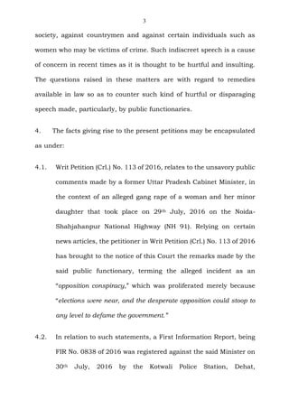 3
society, against countrymen and against certain individuals such as
women who may be victims of crime. Such indiscreet speech is a cause
of concern in recent times as it is thought to be hurtful and insulting.
The questions raised in these matters are with regard to remedies
available in law so as to counter such kind of hurtful or disparaging
speech made, particularly, by public functionaries.
4. The facts giving rise to the present petitions may be encapsulated
as under:
4.1. Writ Petition (Crl.) No. 113 of 2016, relates to the unsavory public
comments made by a former Uttar Pradesh Cabinet Minister, in
the context of an alleged gang rape of a woman and her minor
daughter that took place on 29th July, 2016 on the Noida-
Shahjahanpur National Highway (NH 91). Relying on certain
news articles, the petitioner in Writ Petition (Crl.) No. 113 of 2016
has brought to the notice of this Court the remarks made by the
said public functionary, terming the alleged incident as an
“opposition conspiracy,” which was proliferated merely because
“elections were near, and the desperate opposition could stoop to
any level to defame the government.”
4.2. In relation to such statements, a First Information Report, being
FIR No. 0838 of 2016 was registered against the said Minister on
30th July, 2016 by the Kotwali Police Station, Dehat,
 