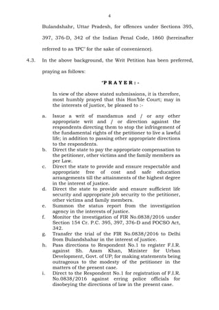 4
Bulandshahr, Uttar Pradesh, for offences under Sections 395,
397, 376-D, 342 of the Indian Penal Code, 1860 (hereinafter
referred to as ‘IPC’ for the sake of convenience).
4.3. In the above background, the Writ Petition has been preferred,
praying as follows:
“P R A Y E R : -
In view of the above stated submissions, it is therefore,
most humbly prayed that this Hon’ble Court; may in
the interests of justice, be pleased to :-
a. Issue a writ of mandamus and / or any other
appropriate writ and / or direction against the
respondents directing them to stop the infringement of
the fundamental rights of the petitioner to live a lawful
life; in addition to passing other appropriate directions
to the respondents.
b. Direct the state to pay the appropriate compensation to
the petitioner, other victims and the family members as
per Law.
c. Direct the state to provide and ensure respectable and
appropriate free of cost and safe education
arrangements till the attainments of the highest degree
in the interest of justice.
d. Direct the state to provide and ensure sufficient life
security and appropriate job security to the petitioner,
other victims and family members.
e. Summon the status report from the investigation
agency in the interests of justice.
f. Monitor the investigation of FIR No.0838/2016 under
Section 154 Cr. P.C. 395, 397, 376-D and POCSO Act,
342.
g. Transfer the trial of the FIR No.0838/2016 to Delhi
from Bulandshahar in the interest of justice.
h. Pass directions to Respondent No.1 to register F.I.R.
against Sh. Azam Khan, Minister for Urban
Development, Govt. of UP; for making statements being
outrageous to the modesty of the petitioner in the
matters of the present case.
i. Direct to the Respondent No.1 for registration of F.I.R.
No.0838/2016 against erring police officials for
disobeying the directions of law in the present case.
 