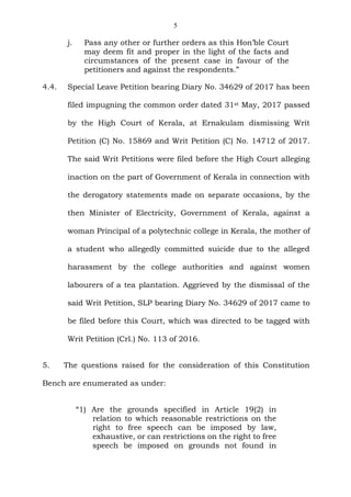 5
j. Pass any other or further orders as this Hon’ble Court
may deem fit and proper in the light of the facts and
circumstances of the present case in favour of the
petitioners and against the respondents.”
4.4. Special Leave Petition bearing Diary No. 34629 of 2017 has been
filed impugning the common order dated 31st May, 2017 passed
by the High Court of Kerala, at Ernakulam dismissing Writ
Petition (C) No. 15869 and Writ Petition (C) No. 14712 of 2017.
The said Writ Petitions were filed before the High Court alleging
inaction on the part of Government of Kerala in connection with
the derogatory statements made on separate occasions, by the
then Minister of Electricity, Government of Kerala, against a
woman Principal of a polytechnic college in Kerala, the mother of
a student who allegedly committed suicide due to the alleged
harassment by the college authorities and against women
labourers of a tea plantation. Aggrieved by the dismissal of the
said Writ Petition, SLP bearing Diary No. 34629 of 2017 came to
be filed before this Court, which was directed to be tagged with
Writ Petition (Crl.) No. 113 of 2016.
5. The questions raised for the consideration of this Constitution
Bench are enumerated as under:
“1) Are the grounds specified in Article 19(2) in
relation to which reasonable restrictions on the
right to free speech can be imposed by law,
exhaustive, or can restrictions on the right to free
speech be imposed on grounds not found in
 