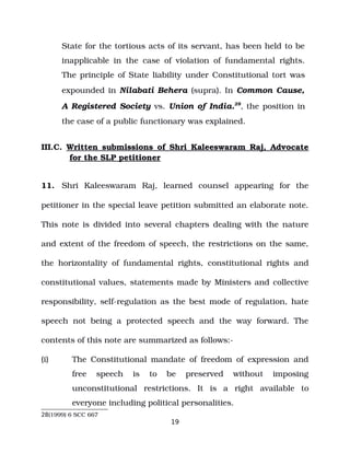 State for the tortious acts of its servant, has been held to be
inapplicable in the case of violation of fundamental rights.
The principle of State liability under Constitutional tort was
expounded in Nilabati Behera (supra). In Common Cause,
A Registered Society vs. Union of India.28
, the position in
the case of a public functionary was explained.
III.C. Written submissions of Shri Kaleeswaram Raj, Advocate
for the SLP petitioner
11. Shri Kaleeswaram Raj, learned counsel appearing for the
petitioner in the special leave petition submitted an elaborate note.
This note is divided into several chapters dealing with the nature
and extent of the freedom of speech, the restrictions on the same,
the horizontality of fundamental rights, constitutional rights and
constitutional values, statements made by Ministers and collective
responsibility, self­regulation as the best mode of regulation, hate
speech not being a protected speech and the way forward. The
contents of this note are summarized as follows:­
(i) The Constitutional mandate of freedom of expression and
free speech is to be preserved without imposing
unconstitutional restrictions. It is a right available to
everyone including political personalities.
28(1999) 6 SCC 667
19
 