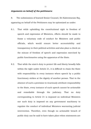 11
Arguments on behalf of the petitioners:
8. The submissions of learned Senior Counsel, Sri Kaleeswaram Raj,
appearing on behalf of the Petitioners may be epitomized as under:
8.1. That while upholding the constitutional right to freedom of
speech and expression of Ministers, efforts should be made to
frame a voluntary code of conduct for Ministers and public
officials, which would ensure better accountability and
transparency in their political activities and also place a check on
the misuse of freedom of speech and expression exercised by
public functionaries using the apparatus of the State.
8.2. That while the state’s duty to protect life and liberty broadly falls
within the right under Article 21, it is difficult to chain the State
with responsibility in every instance where speech by a public
functionary strikes at the dignity of another person. That in the
absence of such a provision to vicariously attribute responsibility
to the State, every instance of such speech cannot be actionable
and remediable through the judiciary. That no duty
corresponding to Article 21 is imposed on individual Ministers
nor such duty is imposed on any government machinery to
regulate the conduct of individual Ministers warranting judicial
intervention. Therefore, even though no actionable breach of
public duty can be said to have taken place when statements are
 