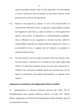 12
made by people in power, this in turn, postulates the desirability
to have a voluntary code of conduct in the better interest of the
government as well as the governed.
8.3. Reliance was placed on Article 75 (3) of the Constitution to
contend that Ministers have a collective responsibility towards
the legislature and thus, a code of conduct to self-regulate the
speech and actions of Ministers is constitutionally justifiable.
That a Minister is not supposed to breach her/his collective
responsibility towards the Cabinet and the Legislature, hence, it
is advisable to have a cogent code of conduct as available in
advanced democracies.
8.4. Learned Senior Counsel lastly submitted that the instant cases
do not involve a question as to conflict of any other right with
Article 19. That the question herein, in sum and substance, is,
whether, any restraint justifiable under the Constitution, can be
placed on Ministers and public functionaries, to regulate their
speech.
Arguments on behalf of the Respondent-Union of India:
9. Submissions of Learned Attorney General for India, Sri R.
Venkataramani and Learned Solicitor General of India, Sri Tushar
Mehta, appearing on behalf of the Respondent-Union of India, may be
summarized as under:
 
