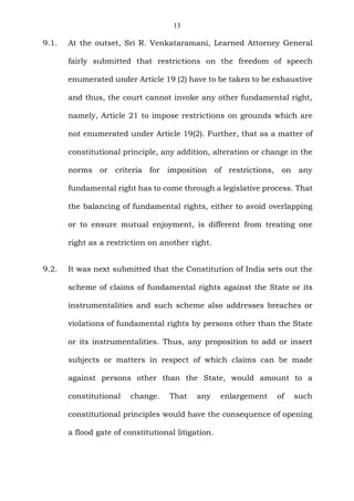 13
9.1. At the outset, Sri R. Venkataramani, Learned Attorney General
fairly submitted that restrictions on the freedom of speech
enumerated under Article 19 (2) have to be taken to be exhaustive
and thus, the court cannot invoke any other fundamental right,
namely, Article 21 to impose restrictions on grounds which are
not enumerated under Article 19(2). Further, that as a matter of
constitutional principle, any addition, alteration or change in the
norms or criteria for imposition of restrictions, on any
fundamental right has to come through a legislative process. That
the balancing of fundamental rights, either to avoid overlapping
or to ensure mutual enjoyment, is different from treating one
right as a restriction on another right.
9.2. It was next submitted that the Constitution of India sets out the
scheme of claims of fundamental rights against the State or its
instrumentalities and such scheme also addresses breaches or
violations of fundamental rights by persons other than the State
or its instrumentalities. Thus, any proposition to add or insert
subjects or matters in respect of which claims can be made
against persons other than the State, would amount to a
constitutional change. That any enlargement of such
constitutional principles would have the consequence of opening
a flood gate of constitutional litigation.
 