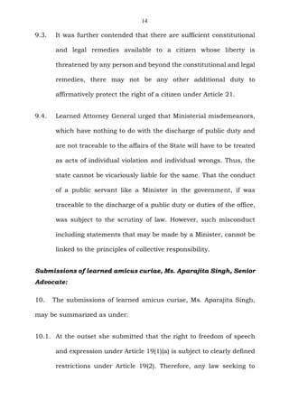 14
9.3. It was further contended that there are sufficient constitutional
and legal remedies available to a citizen whose liberty is
threatened by any person and beyond the constitutional and legal
remedies, there may not be any other additional duty to
affirmatively protect the right of a citizen under Article 21.
9.4. Learned Attorney General urged that Ministerial misdemeanors,
which have nothing to do with the discharge of public duty and
are not traceable to the affairs of the State will have to be treated
as acts of individual violation and individual wrongs. Thus, the
state cannot be vicariously liable for the same. That the conduct
of a public servant like a Minister in the government, if was
traceable to the discharge of a public duty or duties of the office,
was subject to the scrutiny of law. However, such misconduct
including statements that may be made by a Minister, cannot be
linked to the principles of collective responsibility.
Submissions of learned amicus curiae, Ms. Aparajita Singh, Senior
Advocate:
10. The submissions of learned amicus curiae, Ms. Aparajita Singh,
may be summarized as under:
10.1. At the outset she submitted that the right to freedom of speech
and expression under Article 19(1)(a) is subject to clearly defined
restrictions under Article 19(2). Therefore, any law seeking to
 