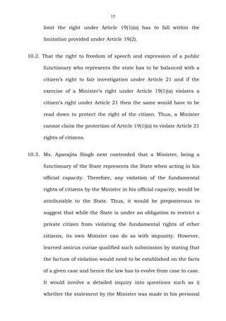 15
limit the right under Article 19(1)(a) has to fall within the
limitation provided under Article 19(2).
10.2. That the right to freedom of speech and expression of a public
functionary who represents the state has to be balanced with a
citizen’s right to fair investigation under Article 21 and if the
exercise of a Minister’s right under Article 19(1)(a) violates a
citizen’s right under Article 21 then the same would have to be
read down to protect the right of the citizen. Thus, a Minister
cannot claim the protection of Article 19(1)(a) to violate Article 21
rights of citizens.
10.3. Ms. Aparajita Singh next contended that a Minister, being a
functionary of the State represents the State when acting in his
official capacity. Therefore, any violation of the fundamental
rights of citizens by the Minister in his official capacity, would be
attributable to the State. Thus, it would be preposterous to
suggest that while the State is under an obligation to restrict a
private citizen from violating the fundamental rights of other
citizens, its own Minister can do so with impunity. However,
learned amicus curiae qualified such submission by stating that
the factum of violation would need to be established on the facts
of a given case and hence the law has to evolve from case to case.
It would involve a detailed inquiry into questions such as i)
whether the statement by the Minister was made in his personal
 