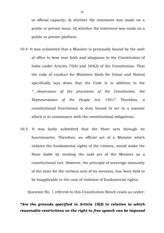 16
or official capacity; ii) whether the statement was made on a
public or private issue; iii) whether the statement was made on a
public or private platform.
10.4. It was submitted that a Minister is personally bound by the oath
of office to bear true faith and allegiance to the Constitution of
India under Articles 75(4) and 164(3) of the Constitution. That
the code of conduct for Ministers (both for Union and States)
specifically lays down that the Code is in addition to the
“…observance of the provisions of the Constitution, the
Representation of the People Act, 1951”. Therefore, a
constitutional functionary is duty bound to act in a manner
which is in consonance with the constitutional obligations.
10.5. It was lastly submitted that the State acts through its
functionaries. Therefore, an official act of a Minister which
violates the fundamental rights of the citizens, would make the
State liable by treating the said act of the Minister as a
constitutional tort. However, the principle of sovereign immunity
of the state for the tortious acts of its servants, has been held to
be inapplicable in the case of violation of fundamental rights.
Question No. 1 referred to this Constitution Bench reads as under:
“Are the grounds specified in Article 19(2) in relation to which
reasonable restrictions on the right to free speech can be imposed
 