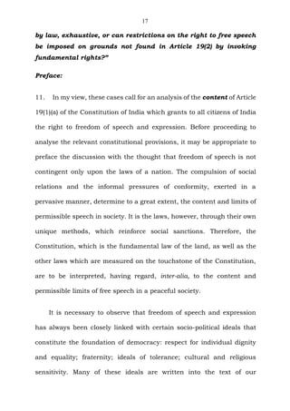 17
by law, exhaustive, or can restrictions on the right to free speech
be imposed on grounds not found in Article 19(2) by invoking
fundamental rights?”
Preface:
11. In my view, these cases call for an analysis of the content of Article
19(1)(a) of the Constitution of India which grants to all citizens of India
the right to freedom of speech and expression. Before proceeding to
analyse the relevant constitutional provisions, it may be appropriate to
preface the discussion with the thought that freedom of speech is not
contingent only upon the laws of a nation. The compulsion of social
relations and the informal pressures of conformity, exerted in a
pervasive manner, determine to a great extent, the content and limits of
permissible speech in society. It is the laws, however, through their own
unique methods, which reinforce social sanctions. Therefore, the
Constitution, which is the fundamental law of the land, as well as the
other laws which are measured on the touchstone of the Constitution,
are to be interpreted, having regard, inter-alia, to the content and
permissible limits of free speech in a peaceful society.
It is necessary to observe that freedom of speech and expression
has always been closely linked with certain socio-political ideals that
constitute the foundation of democracy: respect for individual dignity
and equality; fraternity; ideals of tolerance; cultural and religious
sensitivity. Many of these ideals are written into the text of our
 