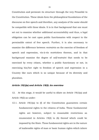 18
Constitution and permeate its structure through the very Preamble to
the Constitution. These ideals form the philosophical foundations of the
discourse on free speech and therefore, any analysis of the same should
be compatible with these ideals. It is in that background that one must
set out to examine whether additional accountability and thus, a legal
obligation can be cast upon public functionaries with respect to the
permissible extent of free speech. Further, it is also necessary to
examine the difference between restraints on the exercise of freedom of
speech and expression, vis-à-vis restrictions thereon, and in that
background examine the degree of self-restraint that needs to be
exercised by every citizen, whether a public functionary or not, in
exercising his/her right to freedom of speech and expression in a
Country like ours which is so unique because of its diversity and
pluralism.
Article 19(1)(a) and Article 19(2): An overview
12. At this stage, it would be useful to dilate on Article 19(1)(a) and
Article 19(2) as under:
12.1. Article 19(1)(a) to (f) of the Constitution guarantees certain
fundamental rights to the citizens of India. These fundamental
rights are however, subject to reasonable restrictions as
enumerated in Articles 19(2) to (6) thereof which could be
imposed by the State. These fundamental rights are in the nature
of inalienable rights of man or basic human rights which inhere
 