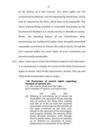 19
in all citizens of a free country. Yet, these rights are not
unrestricted or absolute, and are regulated by restrictions, which
may be imposed by the State, which have to be reasonable. The
object of prescribing restraints or reasonable restrictions on the
fundamental freedoms is to avoid anarchy or disorder in society.
Hence, the founding fathers of our Constitution while
enumerating the fundamental rights, have alongside prescribed
reasonable restrictions in clauses (2) to (6) of Article 19 and the
laws enacted within the strict limits of such restrictions are
constitutionally permissible.
12.2. Since, these cases involve the freedom of speech and expression,
it is unnecessary to analyse the nature of the other fundamental
rights in Article 19(1) of the Constitution. Articles 19(1) (a) and
19(2) of the Constitution read as under:
“19. Protection of certain rights regarding
freedom of speech, etc.-
(1) All citizens shall have the right –
(a) to freedom of speech and expression;
xxx xxx xxx
(2) Nothing in sub-clause (a) of clause (a)
shall affect the operation of any existing
law, or prevent the State from making
any law, in so far as such law imposes
reasonable restrictions on the exercise of
the right conferred by the said sub-
clause in the interests of the sovereignty
and integrity of India, the security of the
State, friendly relations with Foreign
States, public order, decency or morality
or in relation to contempt of court,
defamation or incitement to an offence.”
 