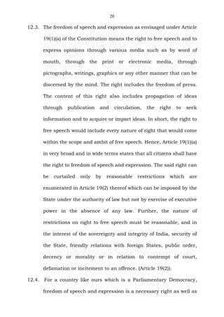 20
12.3. The freedom of speech and expression as envisaged under Article
19(1)(a) of the Constitution means the right to free speech and to
express opinions through various media such as by word of
mouth, through the print or electronic media, through
pictographs, writings, graphics or any other manner that can be
discerned by the mind. The right includes the freedom of press.
The content of this right also includes propagation of ideas
through publication and circulation, the right to seek
information and to acquire or impart ideas. In short, the right to
free speech would include every nature of right that would come
within the scope and ambit of free speech. Hence, Article 19(1)(a)
in very broad and in wide terms states that all citizens shall have
the right to freedom of speech and expression. The said right can
be curtailed only by reasonable restrictions which are
enumerated in Article 19(2) thereof which can be imposed by the
State under the authority of law but not by exercise of executive
power in the absence of any law. Further, the nature of
restrictions on right to free speech must be reasonable, and in
the interest of the sovereignty and integrity of India, security of
the State, friendly relations with foreign States, public order,
decency or morality or in relation to contempt of court,
defamation or incitement to an offence. (Article 19(2)).
12.4. For a country like ours which is a Parliamentary Democracy,
freedom of speech and expression is a necessary right as well as
 