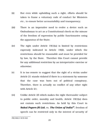 (ii) But even while upholding such a right, efforts should be
taken to frame a voluntary code of conduct for Ministers
etc., to ensure better accountability and transparency;
(iii) There is an imperative need to evolve a device such as
Ombudsman to act as a Constitutional check on the misuse
of the freedom of expression by public functionaries using
the apparatus of the State;
(iv) The right under Article 19(1)(a) is limited by restrictions
expressly indicated in Article 19(2), under which the
restrictions should be reasonable and must be provided for
by law, by the State. Therefore this Court cannot provide
for any additional restriction by an interpretative exercise or
otherwise;
(v) It is too remote to suggest that the right of a victim under
Article 21 stands violated if there is a statement by someone
that the case was born out of political conspiracy.
Therefore, there is actually no conflict of any other right
with Article 21;
(vi) Unlike Article 25 which makes the right thereunder subject
to public order, morality and health, Article 19(1)(a) does
not contain such restrictions. As held by this Court in
Sakal Papers (P) Ltd. vs. The Union of India29
, freedom of
speech can be restricted only in the interest of security of
29(1962) 3 SCR 842
20
 