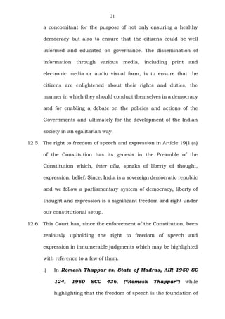 21
a concomitant for the purpose of not only ensuring a healthy
democracy but also to ensure that the citizens could be well
informed and educated on governance. The dissemination of
information through various media, including print and
electronic media or audio visual form, is to ensure that the
citizens are enlightened about their rights and duties, the
manner in which they should conduct themselves in a democracy
and for enabling a debate on the policies and actions of the
Governments and ultimately for the development of the Indian
society in an egalitarian way.
12.5. The right to freedom of speech and expression in Article 19(1)(a)
of the Constitution has its genesis in the Preamble of the
Constitution which, inter alia, speaks of liberty of thought,
expression, belief. Since, India is a sovereign democratic republic
and we follow a parliamentary system of democracy, liberty of
thought and expression is a significant freedom and right under
our constitutional setup.
12.6. This Court has, since the enforcement of the Constitution, been
zealously upholding the right to freedom of speech and
expression in innumerable judgments which may be highlighted
with reference to a few of them.
i) In Romesh Thappar vs. State of Madras, AIR 1950 SC
124, 1950 SCC 436, (“Romesh Thappar”) while
highlighting that the freedom of speech is the foundation of
 