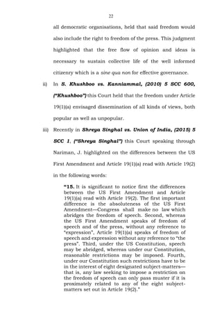 22
all democratic organisations, held that said freedom would
also include the right to freedom of the press. This judgment
highlighted that the free flow of opinion and ideas is
necessary to sustain collective life of the well informed
citizenry which is a sine qua non for effective governance.
ii) In S. Khushboo vs. Kanniammal, (2010) 5 SCC 600,
(“Khushboo”) this Court held that the freedom under Article
19(1)(a) envisaged dissemination of all kinds of views, both
popular as well as unpopular.
iii) Recently in Shreya Singhal vs. Union of India, (2015) 5
SCC 1, (“Shreya Singhal”) this Court speaking through
Nariman, J. highlighted on the differences between the US
First Amendment and Article 19(1)(a) read with Article 19(2)
in the following words:
“15. It is significant to notice first the differences
between the US First Amendment and Article
19(1)(a) read with Article 19(2). The first important
difference is the absoluteness of the US First
Amendment—Congress shall make no law which
abridges the freedom of speech. Second, whereas
the US First Amendment speaks of freedom of
speech and of the press, without any reference to
“expression”, Article 19(1)(a) speaks of freedom of
speech and expression without any reference to “the
press”. Third, under the US Constitution, speech
may be abridged, whereas under our Constitution,
reasonable restrictions may be imposed. Fourth,
under our Constitution such restrictions have to be
in the interest of eight designated subject-matters—
that is, any law seeking to impose a restriction on
the freedom of speech can only pass muster if it is
proximately related to any of the eight subject-
matters set out in Article 19(2).”
 