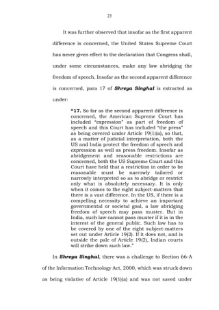 23
It was further observed that insofar as the first apparent
difference is concerned, the United States Supreme Court
has never given effect to the declaration that Congress shall,
under some circumstances, make any law abridging the
freedom of speech. Insofar as the second apparent difference
is concerned, para 17 of Shreya Singhal is extracted as
under:
“17. So far as the second apparent difference is
concerned, the American Supreme Court has
included “expression” as part of freedom of
speech and this Court has included “the press”
as being covered under Article 19(1)(a), so that,
as a matter of judicial interpretation, both the
US and India protect the freedom of speech and
expression as well as press freedom. Insofar as
abridgement and reasonable restrictions are
concerned, both the US Supreme Court and this
Court have held that a restriction in order to be
reasonable must be narrowly tailored or
narrowly interpreted so as to abridge or restrict
only what is absolutely necessary. It is only
when it comes to the eight subject-matters that
there is a vast difference. In the US, if there is a
compelling necessity to achieve an important
governmental or societal goal, a law abridging
freedom of speech may pass muster. But in
India, such law cannot pass muster if it is in the
interest of the general public. Such law has to
be covered by one of the eight subject-matters
set out under Article 19(2). If it does not, and is
outside the pale of Article 19(2), Indian courts
will strike down such law.”
In Shreya Singhal, there was a challenge to Section 66-A
of the Information Technology Act, 2000, which was struck down
as being violative of Article 19(1)(a) and was not saved under
 