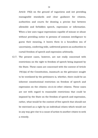 24
Article 19(2) on the ground of vagueness and not providing
manageable standards and clear guidance for citizens,
authorities and courts for drawing a precise line between
allowable and forbidden speech, expression or information.
When a law uses vague expressions capable of misuse or abuse
without providing notice to persons of common intelligence to
guess their meaning, it leaves them in a boundless sea of
uncertainty, conferring wide, unfettered powers on authorities to
curtail freedom of speech and expression arbitrarily.
12.7. The present cases, however, are not really concerned with
restrictions on the right to freedom of speech being imposed by
the State. These cases are concerned with the content of Article
19(1)(a) of the Constitution, inasmuch as the grievance sought
to be ventilated by the petitioners is, whether, there could be an
inherent constitutional restriction on freedom of speech and
expression on the citizens vis-à-vis other citizens. These cases
are not with regard to reasonable restrictions that could be
imposed by the State on the freedom of speech and expression,
rather, what would be the content of free speech that should not
be exercised as a right by an individual citizen which would not
in any way give rise to a cause of action to another citizen to seek
a remedy.
 