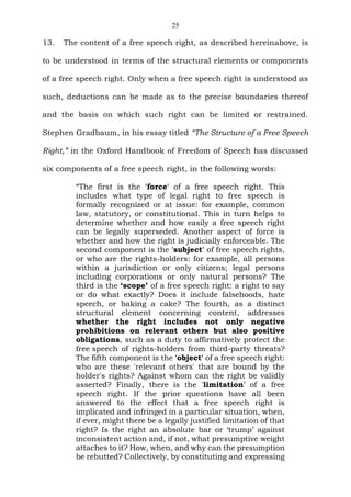 25
13. The content of a free speech right, as described hereinabove, is
to be understood in terms of the structural elements or components
of a free speech right. Only when a free speech right is understood as
such, deductions can be made as to the precise boundaries thereof
and the basis on which such right can be limited or restrained.
Stephen Gradbaum, in his essay titled “The Structure of a Free Speech
Right,” in the Oxford Handbook of Freedom of Speech has discussed
six components of a free speech right, in the following words:
“The first is the 'force' of a free speech right. This
includes what type of legal right to free speech is
formally recognized or at issue: for example, common
law, statutory, or constitutional. This in turn helps to
determine whether and how easily a free speech right
can be legally superseded. Another aspect of force is
whether and how the right is judicially enforceable. The
second component is the 'subject' of free speech rights,
or who are the rights-holders: for example, all persons
within a jurisdiction or only citizens; legal persons
including corporations or only natural persons? The
third is the ‘scope’ of a free speech right: a right to say
or do what exactly? Does it include falsehoods, hate
speech, or baking a cake? The fourth, as a distinct
structural element concerning content, addresses
whether the right includes not only negative
prohibitions on relevant others but also positive
obligations, such as a duty to affirmatively protect the
free speech of rights-holders from third-party threats?
The fifth component is the 'object' of a free speech right:
who are these 'relevant others' that are bound by the
holder's rights? Against whom can the right be validly
asserted? Finally, there is the 'limitation’ of a free
speech right. If the prior questions have all been
answered to the effect that a free speech right is
implicated and infringed in a particular situation, when,
if ever, might there be a legally justified limitation of that
right? Is the right an absolute bar or ‘trump’ against
inconsistent action and, if not, what presumptive weight
attaches to it? How, when, and why can the presumption
be rebutted? Collectively, by constituting and expressing
 