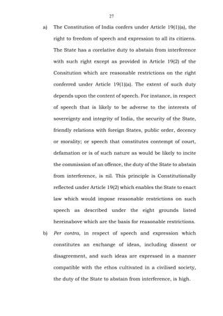 27
a) The Constitution of India confers under Article 19(1)(a), the
right to freedom of speech and expression to all its citizens.
The State has a corelative duty to abstain from interference
with such right except as provided in Article 19(2) of the
Consitution which are reasonable restrictions on the right
conferred under Article 19(1)(a). The extent of such duty
depends upon the content of speech. For instance, in respect
of speech that is likely to be adverse to the interests of
sovereignty and integrity of India, the security of the State,
friendly relations with foreign States, public order, decency
or morality; or speech that constitutes contempt of court,
defamation or is of such nature as would be likely to incite
the commission of an offence, the duty of the State to abstain
from interference, is nil. This principle is Constitutionally
reflected under Article 19(2) which enables the State to enact
law which would impose reasonable restrictions on such
speech as described under the eight grounds listed
hereinabove which are the basis for reasonable restrictions.
b) Per contra, in respect of speech and expression which
constitutes an exchange of ideas, including dissent or
disagreement, and such ideas are expressed in a manner
compatible with the ethos cultivated in a civilised society,
the duty of the State to abstain from interference, is high.
 