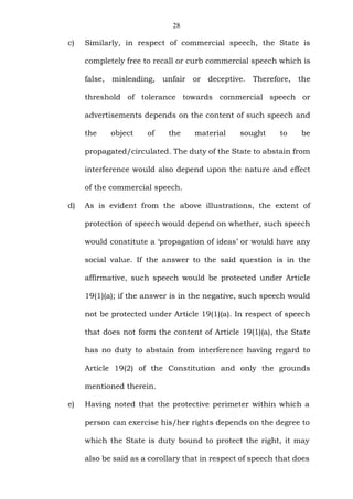 28
c) Similarly, in respect of commercial speech, the State is
completely free to recall or curb commercial speech which is
false, misleading, unfair or deceptive. Therefore, the
threshold of tolerance towards commercial speech or
advertisements depends on the content of such speech and
the object of the material sought to be
propagated/circulated. The duty of the State to abstain from
interference would also depend upon the nature and effect
of the commercial speech.
d) As is evident from the above illustrations, the extent of
protection of speech would depend on whether, such speech
would constitute a ‘propagation of ideas’ or would have any
social value. If the answer to the said question is in the
affirmative, such speech would be protected under Article
19(1)(a); if the answer is in the negative, such speech would
not be protected under Article 19(1)(a). In respect of speech
that does not form the content of Article 19(1)(a), the State
has no duty to abstain from interference having regard to
Article 19(2) of the Constitution and only the grounds
mentioned therein.
e) Having noted that the protective perimeter within which a
person can exercise his/her rights depends on the degree to
which the State is duty bound to protect the right, it may
also be said as a corollary that in respect of speech that does
 