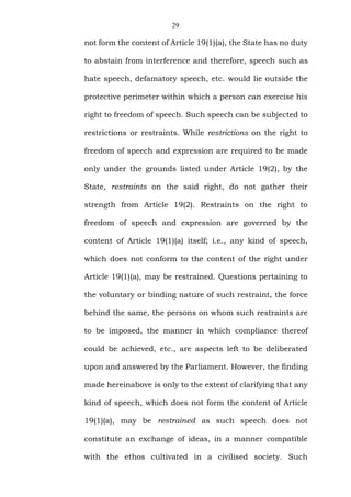 29
not form the content of Article 19(1)(a), the State has no duty
to abstain from interference and therefore, speech such as
hate speech, defamatory speech, etc. would lie outside the
protective perimeter within which a person can exercise his
right to freedom of speech. Such speech can be subjected to
restrictions or restraints. While restrictions on the right to
freedom of speech and expression are required to be made
only under the grounds listed under Article 19(2), by the
State, restraints on the said right, do not gather their
strength from Article 19(2). Restraints on the right to
freedom of speech and expression are governed by the
content of Article 19(1)(a) itself; i.e., any kind of speech,
which does not conform to the content of the right under
Article 19(1)(a), may be restrained. Questions pertaining to
the voluntary or binding nature of such restraint, the force
behind the same, the persons on whom such restraints are
to be imposed, the manner in which compliance thereof
could be achieved, etc., are aspects left to be deliberated
upon and answered by the Parliament. However, the finding
made hereinabove is only to the extent of clarifying that any
kind of speech, which does not form the content of Article
19(1)(a), may be restrained as such speech does not
constitute an exchange of ideas, in a manner compatible
with the ethos cultivated in a civilised society. Such
 