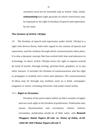 30
restraints need not be traceable only to Article 19(2), which
exhaustively lists eight grounds on which restrictions may
be imposed on the right to freedom of speech and expression
by the state.
The Content of Article 19(1)(a):
15. The freedom of speech and expression under Article 19(1)(a) is a
right with diverse facets, both with regard to the content of speech and
expression, and the medium through which communication takes place.
It is also a dynamic concept that has evolved with time and advances in
technology. In short, Article 19(1)(a) covers the right to express oneself
by word of mouth, through writing, pictorial form, graphics, or in any
other manner. It includes the freedom of communication and the right
to propagate or publish one's views and opinions. The communication
of ideas may be through any medium such as a book, newspaper,
magazine or movie, including electronic and audio-visual media.
15.1. Right to Circulate:
Freedom of the press takes within its fold a number of rights
and one such right is the freedom of publication. Publication also
means dissemination and circulation; indeed, without
circulation, publication would be of little value, vide Romesh
Thappar; Sakal Papers (P) Ltd. vs. Union of India, A.I.R.
1962 SC 305 (“Sakal Papers (P) Ltd.”).
 