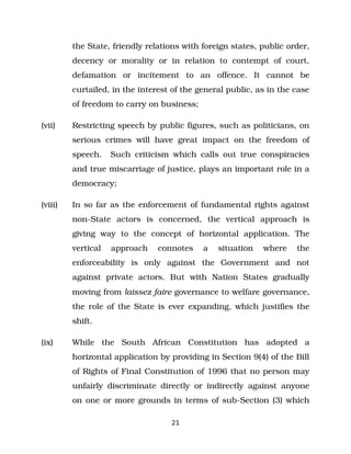 the State, friendly relations with foreign states, public order,
decency or morality or in relation to contempt of court,
defamation or incitement to an offence. It cannot be
curtailed, in the interest of the general public, as in the case
of freedom to carry on business;
(vii) Restricting speech by public figures, such as politicians, on
serious crimes will have great impact on the freedom of
speech. Such criticism which calls out true conspiracies
and true miscarriage of justice, plays an important role in a
democracy;
(viii) In so far as the enforcement of fundamental rights against
non­State actors is concerned, the vertical approach is
giving way to the concept of horizontal application. The
vertical approach connotes a situation where the
enforceability is only against the Government and not
against private actors. But with Nation States gradually
moving from laissez faire governance to welfare governance,
the role of the State is ever expanding, which justifies the
shift.
(ix) While the South African Constitution has adopted a
horizontal application by providing in Section 9(4) of the Bill
of Rights of Final Constitution of 1996 that no person may
unfairly discriminate directly or indirectly against anyone
on one or more grounds in terms of sub­Section (3) which
21
 