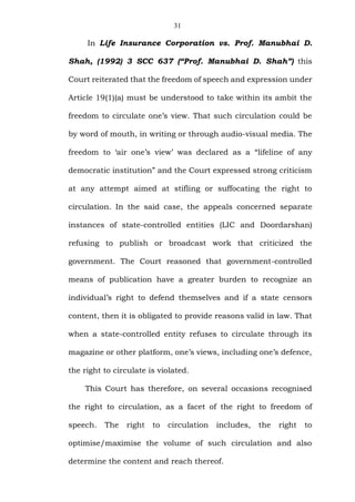31
In Life Insurance Corporation vs. Prof. Manubhai D.
Shah, (1992) 3 SCC 637 (“Prof. Manubhai D. Shah”) this
Court reiterated that the freedom of speech and expression under
Article 19(1)(a) must be understood to take within its ambit the
freedom to circulate one’s view. That such circulation could be
by word of mouth, in writing or through audio-visual media. The
freedom to ‘air one’s view’ was declared as a “lifeline of any
democratic institution” and the Court expressed strong criticism
at any attempt aimed at stifling or suffocating the right to
circulation. In the said case, the appeals concerned separate
instances of state-controlled entities (LIC and Doordarshan)
refusing to publish or broadcast work that criticized the
government. The Court reasoned that government-controlled
means of publication have a greater burden to recognize an
individual’s right to defend themselves and if a state censors
content, then it is obligated to provide reasons valid in law. That
when a state-controlled entity refuses to circulate through its
magazine or other platform, one’s views, including one’s defence,
the right to circulate is violated.
This Court has therefore, on several occasions recognised
the right to circulation, as a facet of the right to freedom of
speech. The right to circulation includes, the right to
optimise/maximise the volume of such circulation and also
determine the content and reach thereof.
 