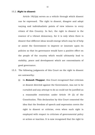 32
15.2. Right to dissent:
Article 19(1)(a) serves as a vehicle through which dissent
can be expressed. The right to dissent, disagree and adopt
varying and individualistic points of view inheres in every
citizen of this Country. In fact, the right to dissent is the
essence of a vibrant democracy, for it is only when there is
dissent that different ideas would emerge which may be of help
or assist the Government to improve or innovate upon its
policies so that its governance would have a positive effect on
the people of the country which would ultimately lead to
stability, peace and development which are concomitants of
good governance.
15.3. The following judgments of this Court on the right to dissent
are noteworthy:
(i) In Romesh Thappar, this Court recognised that criticism
or dissent directed against the Government, was not to be
curtailed and any attempt to do so could not be justified as
a reasonable restriction under Article 19 (2) of the
Constitution. This declaration by this Court cemented the
idea that the freedom of speech and expression covers the
right to dissent or criticise, even when such right is
employed with respect to criticism of governmental policy
or action or inaction. It is now recognised that the right to
 