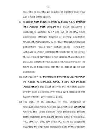33
dissent is an essential pre-requisite of a healthy democracy
and a facet of free speech.
(ii) In Kedar Nath Singh vs. State of Bihar, A.I.R. 1962 SC
955 (“Kedar Nath Singh”) this Court considered a
challenge to Sections 124-A and 505 of the IPC, which
criminalised attempts targeted at exciting disaffection
towards the Government, by words, or through writing and
publications which may disturb public tranquillity.
Although this Court dismissed the challenge to the vires of
the aforestated provisions, it was clarified that criticism of
measures adopted by the government, would be within the
limits of, and consistent with the freedom of speech and
expression.
(iii) Subsequently, in Directorate General of Doordarshan
vs. Anand Patwardhan, (2006) 8 SCC 433 (“Anand
Patwardhan”) this Court observed that the State cannot
prevent open discission, even when such discussion was
highly critical of governmental policy.
(iv) The right of an individual to hold unpopular or
unconventional views was once again upheld in Khushboo
wherein this Court quashed First Information Reports
(FIRs) registered pertaining to offences under Sections 292,
499, 500, 504, 505, 509 of the IPC, based on complaints
regarding the unpopular comments made by the appellant
 