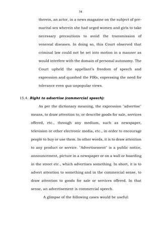 34
therein, an actor, in a news magazine on the subject of pre-
marital sex wherein she had urged women and girls to take
necessary precautions to avoid the transmission of
venereal diseases. In doing so, this Court observed that
criminal law could not be set into motion in a manner as
would interfere with the domain of personal autonomy. The
Court upheld the appellant’s freedom of speech and
expression and quashed the FIRs, expressing the need for
tolerance even qua unpopular views.
15.4. Right to advertise (commercial speech):
As per the dictionary meaning, the expression "advertise"
means, to draw attention to, or describe goods for sale, services
offered, etc., through any medium, such as newspaper,
television or other electronic media, etc., in order to encourage
people to buy or use them. In other words, it is to draw attention
to any product or service. "Advertisement" is a public notice,
announcement, picture in a newspaper or on a wall or hoarding
in the street etc., which advertises something. In short, it is to
advert attention to something and in the commercial sense, to
draw attention to goods for sale or services offered. In that
sense, an advertisement is commercial speech.
A glimpse of the following cases would be useful:
 