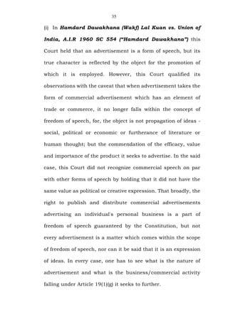 35
(i) In Hamdard Dawakhana (Wakf) Lal Kuan vs. Union of
India, A.I.R 1960 SC 554 (“Hamdard Dawakhana”) this
Court held that an advertisement is a form of speech, but its
true character is reflected by the object for the promotion of
which it is employed. However, this Court qualified its
observations with the caveat that when advertisement takes the
form of commercial advertisement which has an element of
trade or commerce, it no longer falls within the concept of
freedom of speech, for, the object is not propagation of ideas -
social, political or economic or furtherance of literature or
human thought; but the commendation of the efficacy, value
and importance of the product it seeks to advertise. In the said
case, this Court did not recognize commercial speech on par
with other forms of speech by holding that it did not have the
same value as political or creative expression. That broadly, the
right to publish and distribute commercial advertisements
advertising an individual's personal business is a part of
freedom of speech guaranteed by the Constitution, but not
every advertisement is a matter which comes within the scope
of freedom of speech, nor can it be said that it is an expression
of ideas. In every case, one has to see what is the nature of
advertisement and what is the business/commercial activity
falling under Article 19(1)(g) it seeks to further.
 