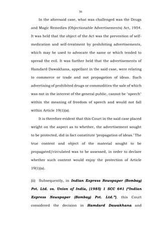 36
In the aforesaid case, what was challenged was the Drugs
and Magic Remedies (Objectionable Advertisements) Act, 1954.
It was held that the object of the Act was the prevention of self-
medication and self-treatment by prohibiting advertisements,
which may be used to advocate the same or which tended to
spread the evil. It was further held that the advertisements of
Hamdard Dawakhana, appellant in the said case, were relating
to commerce or trade and not propagation of ideas. Such
advertising of prohibited drugs or commodities the sale of which
was not in the interest of the general public, cannot be "speech"
within the meaning of freedom of speech and would not fall
within Article 19(1)(a).
It is therefore evident that this Court in the said case placed
weight on the aspect as to whether, the advertisement sought
to be protected, did in fact constitute ‘propagation of ideas.’ The
true content and object of the material sought to be
propagated/circulated was to be assessed, in order to declare
whether such content would enjoy the protection of Article
19(1)(a).
(ii) Subsequently, in Indian Express Newspaper (Bombay)
Pvt. Ltd. vs. Union of India, (1985) 1 SCC 641 (“Indian
Express Newspaper (Bombay) Pvt. Ltd.”), this Court
considered the decision in Hamdard Dawakhana and
 