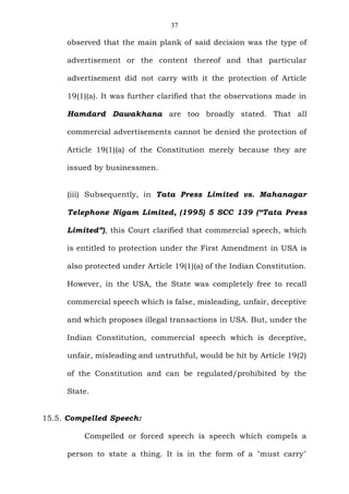37
observed that the main plank of said decision was the type of
advertisement or the content thereof and that particular
advertisement did not carry with it the protection of Article
19(1)(a). It was further clarified that the observations made in
Hamdard Dawakhana are too broadly stated. That all
commercial advertisements cannot be denied the protection of
Article 19(1)(a) of the Constitution merely because they are
issued by businessmen.
(iii) Subsequently, in Tata Press Limited vs. Mahanagar
Telephone Nigam Limited, (1995) 5 SCC 139 (“Tata Press
Limited”), this Court clarified that commercial speech, which
is entitled to protection under the First Amendment in USA is
also protected under Article 19(1)(a) of the Indian Constitution.
However, in the USA, the State was completely free to recall
commercial speech which is false, misleading, unfair, deceptive
and which proposes illegal transactions in USA. But, under the
Indian Constitution, commercial speech which is deceptive,
unfair, misleading and untruthful, would be hit by Article 19(2)
of the Constitution and can be regulated/prohibited by the
State.
15.5. Compelled Speech:
Compelled or forced speech is speech which compels a
person to state a thing. It is in the form of a "must carry"
 