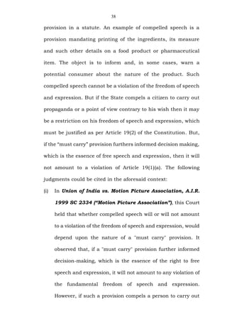 38
provision in a statute. An example of compelled speech is a
provision mandating printing of the ingredients, its measure
and such other details on a food product or pharmaceutical
item. The object is to inform and, in some cases, warn a
potential consumer about the nature of the product. Such
compelled speech cannot be a violation of the freedom of speech
and expression. But if the State compels a citizen to carry out
propaganda or a point of view contrary to his wish then it may
be a restriction on his freedom of speech and expression, which
must be justified as per Article 19(2) of the Constitution. But,
if the “must carry” provision furthers informed decision making,
which is the essence of free speech and expression, then it will
not amount to a violation of Article 19(1)(a). The following
judgments could be cited in the aforesaid context:
(i) In Union of India vs. Motion Picture Association, A.I.R.
1999 SC 2334 (“Motion Picture Association”), this Court
held that whether compelled speech will or will not amount
to a violation of the freedom of speech and expression, would
depend upon the nature of a "must carry" provision. It
observed that, if a "must carry" provision further informed
decision-making, which is the essence of the right to free
speech and expression, it will not amount to any violation of
the fundamental freedom of speech and expression.
However, if such a provision compels a person to carry out
 