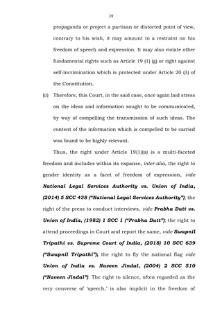 39
propaganda or project a partisan or distorted point of view,
contrary to his wish, it may amount to a restraint on his
freedom of speech and expression. It may also violate other
fundamental rights such as Article 19 (1) (g) or right against
self-incrimination which is protected under Article 20 (3) of
the Constitution.
(ii) Therefore, this Court, in the said case, once again laid stress
on the ideas and information sought to be communicated,
by way of compelling the transmission of such ideas. The
content of the information which is compelled to be carried
was found to be highly relevant.
Thus, the right under Article 19(1)(a) is a multi-faceted
freedom and includes within its expanse, inter-alia, the right to
gender identity as a facet of freedom of expression, vide
National Legal Services Authority vs. Union of India,
(2014) 5 SCC 438 (“National Legal Services Authority”); the
right of the press to conduct interviews, vide Prabha Dutt vs.
Union of India, (1982) 1 SCC 1 (“Prabha Dutt”); the right to
attend proceedings in Court and report the same, vide Swapnil
Tripathi vs. Supreme Court of India, (2018) 10 SCC 639
(“Swapnil Tripathi”); the right to fly the national flag vide
Union of India vs. Naveen Jindal, (2004) 2 SCC 510
(“Naveen Jindal”). The right to silence, often regarded as the
very converse of ‘speech,’ is also implicit in the freedom of
 