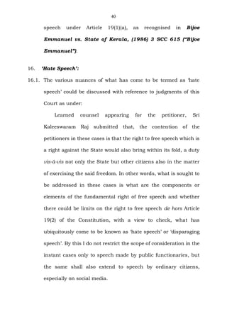 40
speech under Article 19(1)(a), as recognised in Bijoe
Emmanuel vs. State of Kerala, (1986) 3 SCC 615 (“Bijoe
Emmanuel”).
16. ‘Hate Speech’:
16.1. The various nuances of what has come to be termed as ‘hate
speech’ could be discussed with reference to judgments of this
Court as under:
Learned counsel appearing for the petitioner, Sri
Kaleeswaram Raj submitted that, the contention of the
petitioners in these cases is that the right to free speech which is
a right against the State would also bring within its fold, a duty
vis-à-vis not only the State but other citizens also in the matter
of exercising the said freedom. In other words, what is sought to
be addressed in these cases is what are the components or
elements of the fundamental right of free speech and whether
there could be limits on the right to free speech de hors Article
19(2) of the Constitution, with a view to check, what has
ubiquitously come to be known as ‘hate speech’ or ‘disparaging
speech’. By this I do not restrict the scope of consideration in the
instant cases only to speech made by public functionaries, but
the same shall also extend to speech by ordinary citizens,
especially on social media.
 