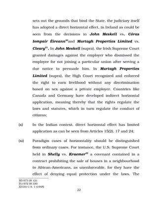 sets out the grounds that bind the State, the judiciary itself
has adopted a direct horizontal effect, in Ireland as could be
seen from the decisions in John Meskell vs. Córas
Iompair Éireann30
and Murtagh Properties Limited vs.
Cleary31
. In John Meskell (supra), the Irish Supreme Court
granted damages against the employer who dismissed the
employee for not joining a particular union after serving a
due notice to persuade him. In Murtagh Properties
Limited (supra), the High Court recognized and enforced
the right to earn livelihood without any discrimination
based on sex against a private employer. Countries like
Canada and Germany have developed indirect horizontal
application, meaning thereby that the rights regulate the
laws and statutes, which in turn regulate the conduct of
citizens;
(x) In the Indian context, direct horizontal effect has limited
application as can be seen from Articles 15(2), 17 and 24;
(xi) Paradigm cases of horizontality should be distinguished
from ordinary cases. For instance, the U.S. Supreme Court
held in Shelly vs. Kraemer32
a covenant contained in a
contract prohibiting the sale of houses in a neighbourhood
to African­Americans, as unenforceable, for they have the
effect of denying equal protection under the laws. The
301973 IR 121
311972 IR 330
32334 U.S. 1 (1948)
22
 